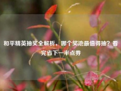 和平精英抽奖全解析，哪个奖池最值得抽？看完省下一半点券