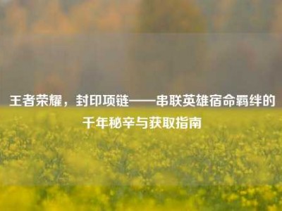 王者荣耀，封印项链——串联英雄宿命羁绊的千年秘辛与获取指南