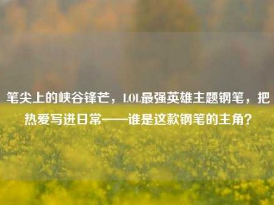 笔尖上的峡谷锋芒，LOL最强英雄主题钢笔，把热爱写进日常——谁是这款钢笔的主角？