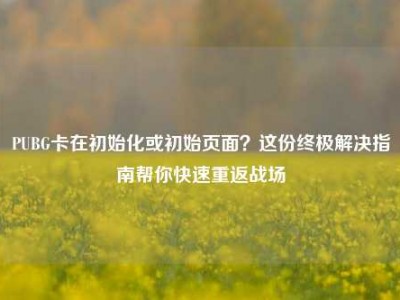PUBG卡在初始化或初始页面？这份终极解决指南帮你快速重返战场