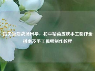 指尖复刻战场风华，和平精英皮肤手工制作全指南及手工视频制作教程