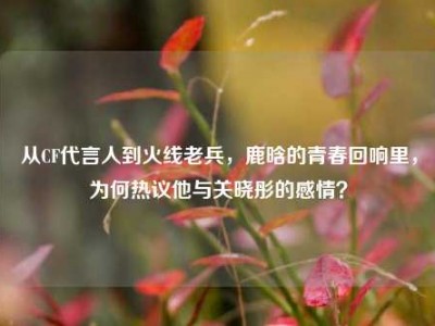 从CF代言人到火线老兵，鹿晗的青春回响里，为何热议他与关晓彤的感情？