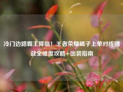 冷门边路霸主降临！王者荣耀蝎子上单对线团战全维度攻略+出装指南