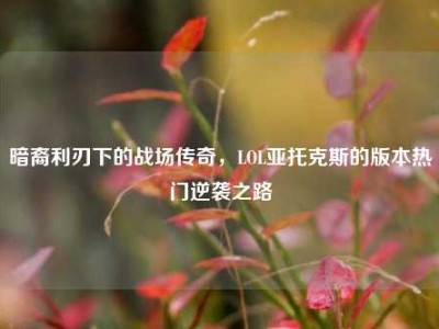 暗裔利刃下的战场传奇，LOL亚托克斯的版本热门逆袭之路