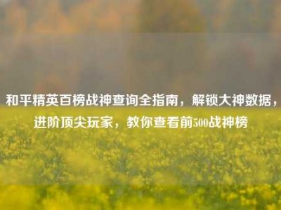 和平精英百榜战神查询全指南，解锁大神数据，进阶顶尖玩家，教你查看前500战神榜