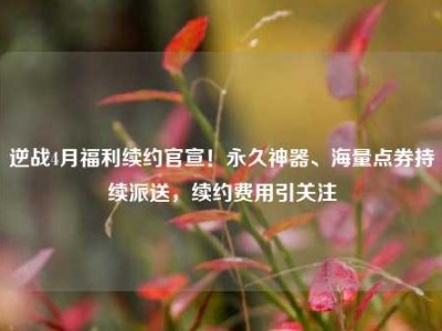 逆战4月福利续约官宣！永久神器、海量点券持续派送，续约费用引关注