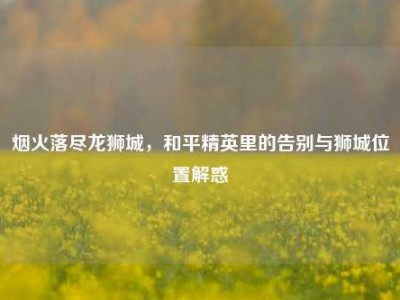 烟火落尽龙狮城，和平精英里的告别与狮城位置解惑