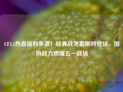 CF5.1热血福利来袭！经典战龙套限时登场，国风战力燃爆五一战场