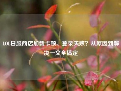 LOL日服商店加载卡顿、登录失败？从原因到解决一文全搞定