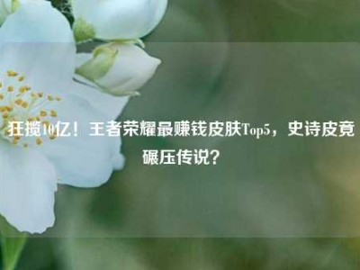 狂揽10亿！王者荣耀最赚钱皮肤Top5，史诗皮竟碾压传说？