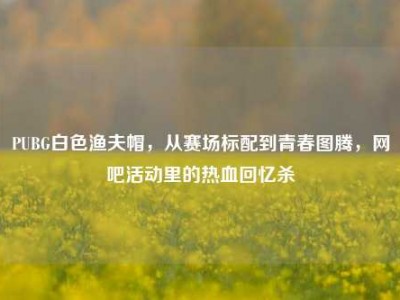 PUBG白色渔夫帽，从赛场标配到青春图腾，网吧活动里的热血回忆杀