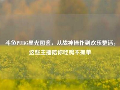 斗鱼PUBG星光图鉴，从战神操作到欢乐整活，这些主播陪你吃鸡不孤单