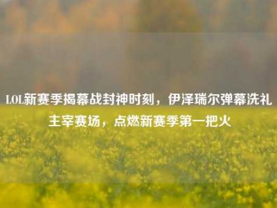 LOL新赛季揭幕战封神时刻，伊泽瑞尔弹幕洗礼主宰赛场，点燃新赛季第一把火