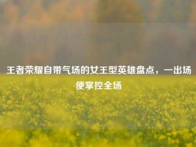 王者荣耀自带气场的女王型英雄盘点，一出场便掌控全场