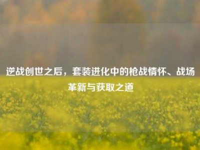 逆战创世之后，套装进化中的枪战情怀、战场革新与获取之道