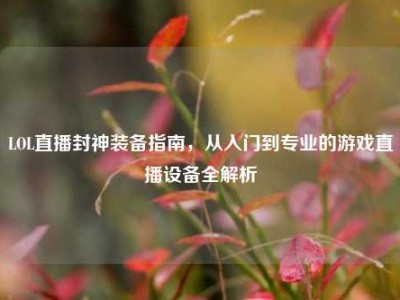 LOL直播封神装备指南，从入门到专业的游戏直播设备全解析