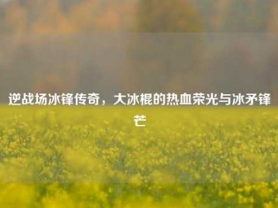 逆战场冰锋传奇，大冰棍的热血荣光与冰矛锋芒
