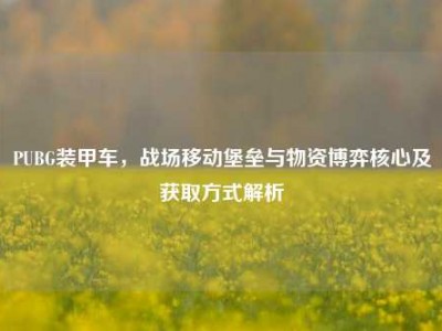 PUBG装甲车，战场移动堡垒与物资博弈核心及获取方式解析