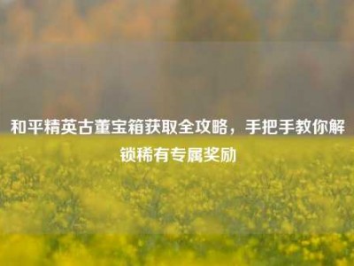 和平精英古董宝箱获取全攻略，手把手教你解锁稀有专属奖励