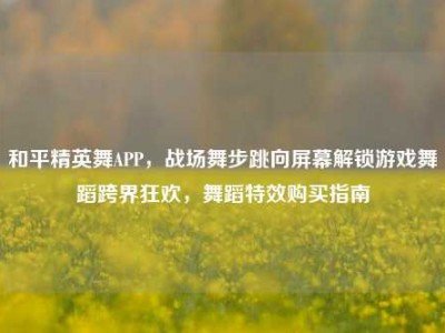 和平精英舞APP，战场舞步跳向屏幕解锁游戏舞蹈跨界狂欢，舞蹈特效购买指南
