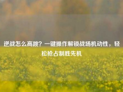 逆战怎么高跳？一键操作解锁战场机动性，轻松抢占制胜先机