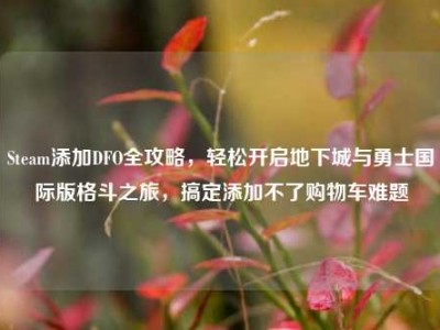 Steam添加DFO全攻略，轻松开启地下城与勇士国际版格斗之旅，搞定添加不了购物车难题