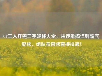 CF三人开黑三字昵称大全，从沙雕搞怪到霸气酷炫，组队氛围感直接拉满！