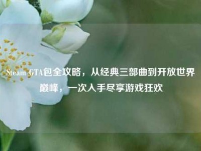 Steam GTA包全攻略，从经典三部曲到开放世界巅峰，一次入手尽享游戏狂欢