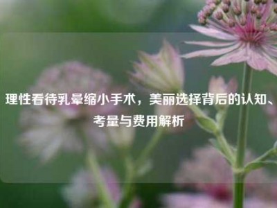 理性看待乳晕缩小手术，美丽选择背后的认知、考量与费用解析