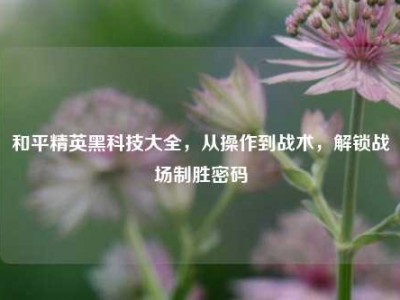 和平精英黑科技大全，从操作到战术，解锁战场制胜密码