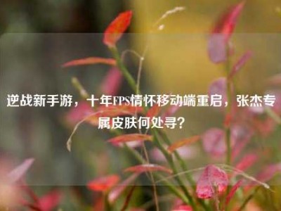 逆战新手游，十年FPS情怀移动端重启，张杰专属皮肤何处寻？