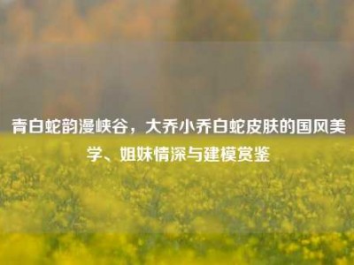 青白蛇韵漫峡谷，大乔小乔白蛇皮肤的国风美学、姐妹情深与建模赏鉴