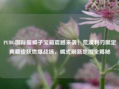 PUBG国际服蝎子宝箱震撼来袭！荒漠利刃限定典藏皮肤燃爆战场，蝎式刷新地图全揭秘