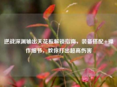 逆战深渊输出天花板解锁指南，装备搭配+操作细节，教你打出超高伤害
