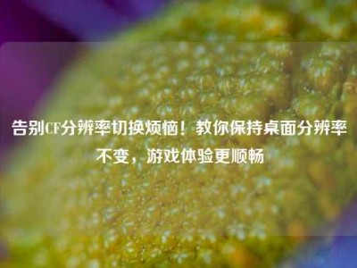 告别CF分辨率切换烦恼！教你保持桌面分辨率不变，游戏体验更顺畅