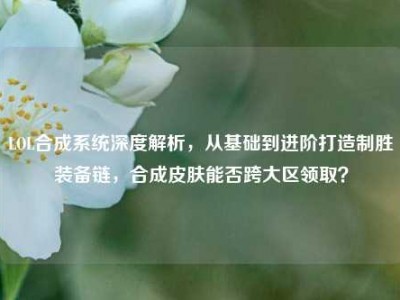 LOL合成系统深度解析，从基础到进阶打造制胜装备链，合成皮肤能否跨大区领取？