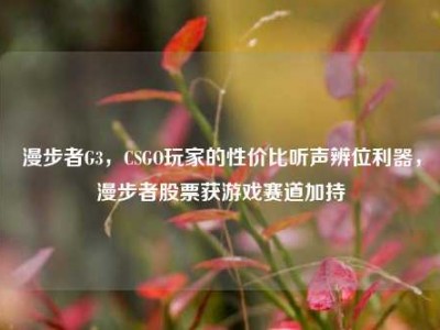 漫步者G3，CSGO玩家的性价比听声辨位利器，漫步者股票获游戏赛道加持
