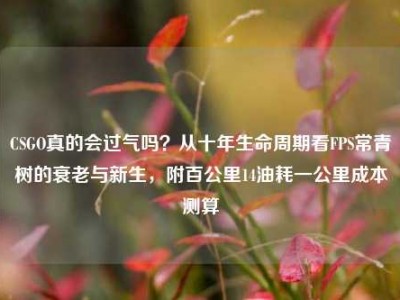 CSGO真的会过气吗？从十年生命周期看FPS常青树的衰老与新生，附百公里14油耗一公里成本测算