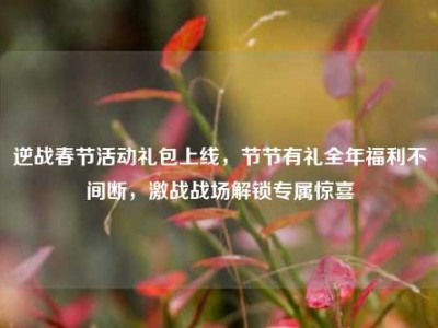 逆战春节活动礼包上线，节节有礼全年福利不间断，激战战场解锁专属惊喜