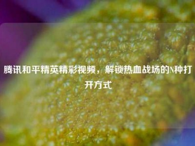 腾讯和平精英精彩视频，解锁热血战场的N种打开方式