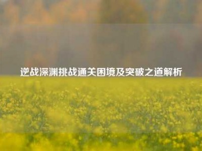 逆战深渊挑战通关困境及突破之道解析