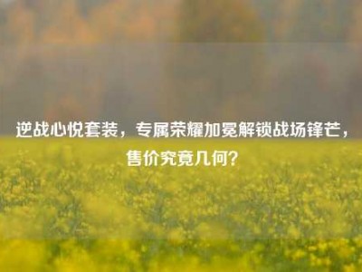 逆战心悦套装，专属荣耀加冕解锁战场锋芒，售价究竟几何？