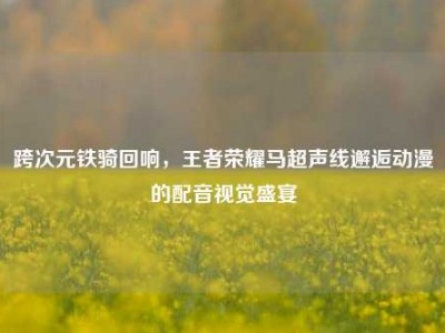 跨次元铁骑回响，王者荣耀马超声线邂逅动漫的配音视觉盛宴