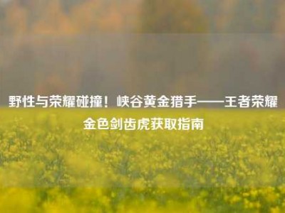 野性与荣耀碰撞！峡谷黄金猎手——王者荣耀金色剑齿虎获取指南