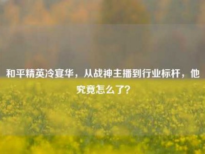 和平精英冷宴华，从战神主播到行业标杆，他究竟怎么了？
