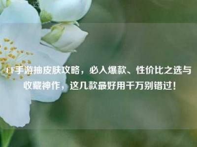 CF手游抽皮肤攻略，必入爆款、性价比之选与收藏神作，这几款最好用千万别错过！