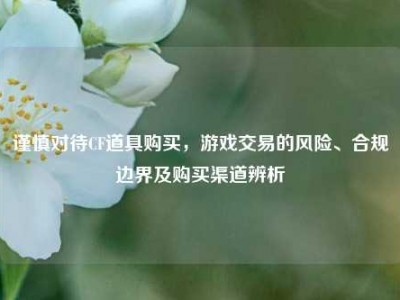 谨慎对待CF道具购买，游戏交易的风险、合规边界及购买渠道辨析