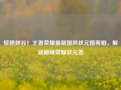 惊艳峡谷！王者荣耀最新国风状元图亮相，解锁巅峰荣耀状元签
