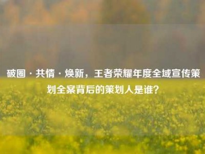 破圈·共情·焕新，王者荣耀年度全域宣传策划全案背后的策划人是谁？