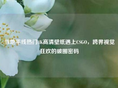 当地平线热门4K高清壁纸遇上CSGO，跨界视觉狂欢的破圈密码